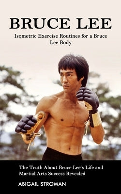 Bruce Lee: Isometric Exercise Routines for a Bruce Lee Body (The Truth About Bruce Lee's Life and Martial Arts Success Revealed) by Stroman, Abigail