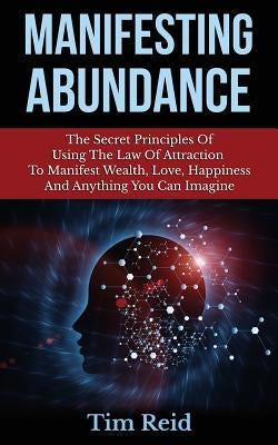 Manifesting Abundance: The Secret Principles Of Using The Law Of Attraction To Manifest Wealth, Love, Happiness And Anything You Can Imagine by Reid, Tim