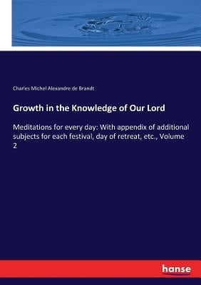 Growth in the Knowledge of Our Lord: Meditations for every day: With appendix of additional subjects for each festival, day of retreat, etc., Volume 2 by Brandt, Charles Michel Alexandre de