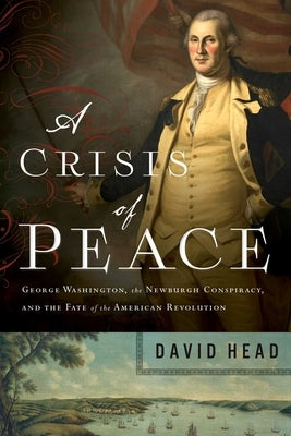 A Crisis of Peace: George Washington, the Newburgh Conspiracy, and the Fate of the American Revolution by Head, David
