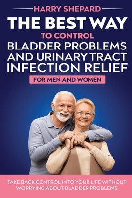 The Best Way To Control Bladder Problems And Urinary Tract Infection Relief For Men And Women by Shepard, Harry