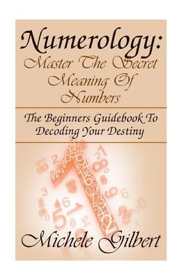 Numerology: Master The Secret Meaning Of Numbers: : The Beginners Guidebook To Decoding Your Destiny by Gilbert, Michele
