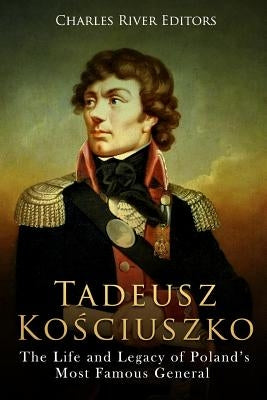 Tadeusz Kosciuszko: The Life and Legacy of Poland's Most Famous General by Charles River Editors