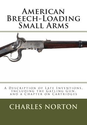 American Breech-Loading Small Arms: A Description of Late Inventions, Including the Gatling Gun, and a Chapter on Cartridges by Norton, Charles B.