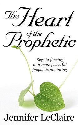 The Heart of the Prophetic: Keys to Flowing in a More Powerful Prophetic Anointing by LeClaire, Jennifer