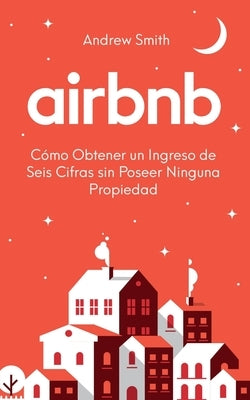 Airbnb: cómo obtener un ingreso de seis cifras sin poseer ninguna propiedad (En Español/Spanish Version) by Smith, Andrew