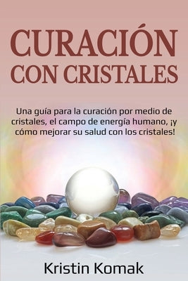 Curación con Cristales: Una guía para la curación por medio de cristales, el campo de energía humano, ¡y cómo mejorar su salud con los cristal by Komak, Kristin