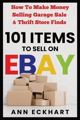 101 Items To Sell On Ebay: How to Make Money Selling Garage Sale & Thrift Store Finds by Eckhart, Ann