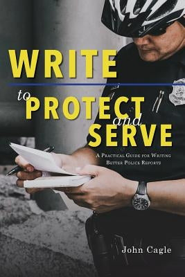 Write to Protect and Serve: A Practical Guide for Writing Better Police Reports by Cagle, John