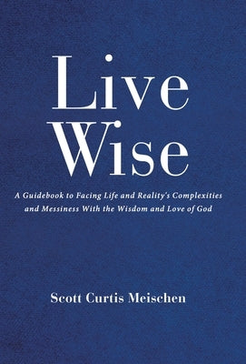 Live Wise: A Guidebook to Facing Life and Reality's Complexities and Messiness with the Wisdom and Love of God by Curtis Meischen, Scott