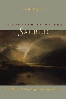 Topographies of the Sacred: The Poetics of Place in European Romanticism by Rigby, Kate