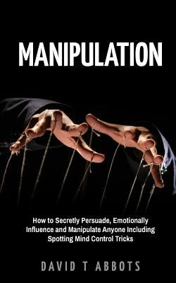 Manipulation: How to Secretly Persuade, Emotionally Influence and Manipulate Anyone Including Spotting Mind Control Tricks Paperback Createspace Independent Publishing Platform