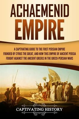 Achaemenid Empire: A Captivating Guide to the First Persian Empire Founded by Cyrus the Great, and How This Empire of Ancient Persia Foug Paperback Createspace Independent Publishing Platform