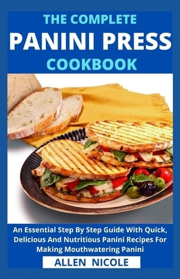 The Complete Panini Press Cookbook: An Essential Step By Step Guide With Quick, Delicious And Nutritious Panini Recipes For Making Mouthwatering Panin by Allen Nicole