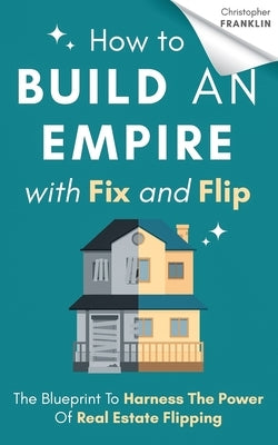 How to Build an Empire with Fix and Flip: The Blueprint To Harness The Power Of Real Estate Flipping by Franklin, Christopher