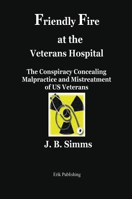 Friendly Fire at the Veterans Hospital: The Conspiracy Concealing Malpractice and Mistreatment of Us Veterans by Simms, J. B.