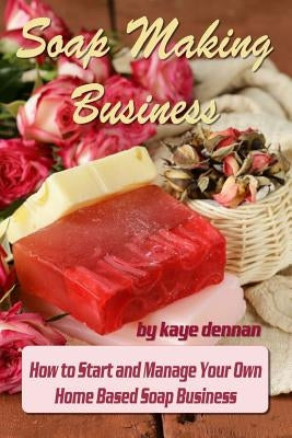 Soap Making Business: How to Start and Manage Your Own Home Based Soap Business by Dennan, Kaye