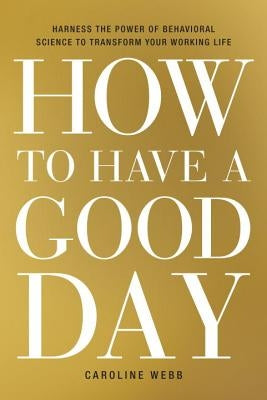 How to Have a Good Day: Harness the Power of Behavioral Science to Transform Your Working Life by Webb, Caroline
