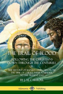 The Trail of Blood: ...Following the Christians Down Through the Centuries. or, or... The History of Baptist Churches from the Time of Chr by Carroll, J. M.