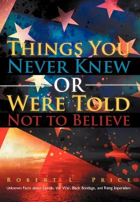 Things You Never Knew or Were Told Not to Believe: Unknown Facts about Lincoln, the War, Black Bondage, and Rising Imperialism by Price, Robert L.