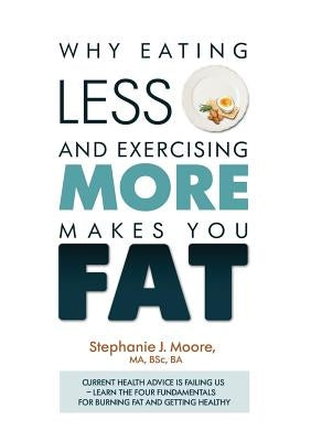 Why Eating Less and Exercising More Makes You Fat: Current Health Advice is Failing Us - Learn the Four Fundamentals For Burning Fat and Getting Healt by Moore, Stephanie J.