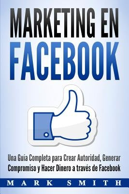 Marketing en Facebook: Una Guía Completa para Crear Autoridad, Generar Compromiso y Hacer Dinero a través de Facebook (Libro en Español/Faceb by Smith, Mark