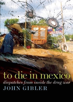 To Die in Mexico: Dispatches from Inside the Drug War by Gibler, John