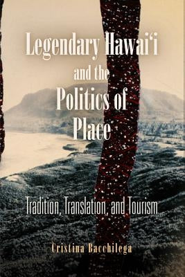 Legendary Hawai'i and the Politics of Place: Tradition, Translation, and Tourism by Bacchilega, Cristina