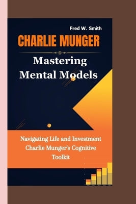 Charlie Munger: Mastering Mental Models- Navigating Life and Investment Charlie Munger's Cognitive Toolkit by W. Smith, Fred