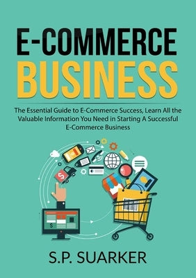 E-Commerce Business: The Essential Guide to E-Commerce Success, Learn All the Valuable Information You Need in Starting A Successful E-Comm by Suarker, S. P.