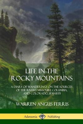 Life in the Rocky Mountains: A Diary of Wanderings on the Sources of the Rivers Missouri, Columbia, and Colorado, 1830-1835 by Ferris, Warren Angus