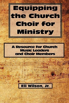 Equipping the Church Choir for Ministry: A Resource for Church Music Leaders and Choir Members by Wilson, Eli, Jr.