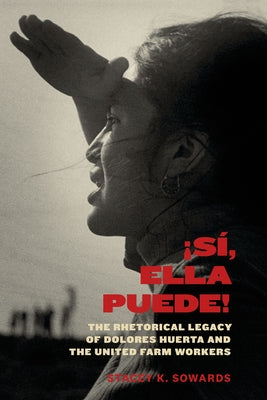 Sí, Ella Puede!: The Rhetorical Legacy of Dolores Huerta and the United Farm Workers by Sowards, Stacey K.