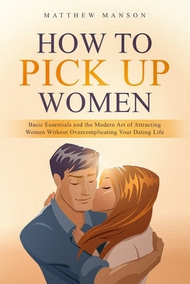How to Pick Up Women: Basic Essentials and the Modern Art of Attracting Women Without Overcomplicating Your Dating Life by Manson, Matthew