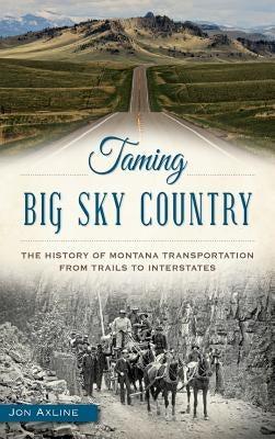 Taming Big Sky Country: The History of Montana Transportation from Trails to Interstates by Axline, Jon