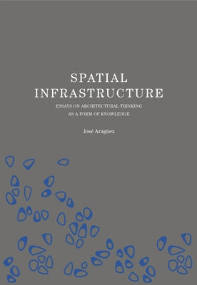 Spatial Infrastructure: Essays on Architectural Thinking as a Form of Knowledge by Araguez, Jose