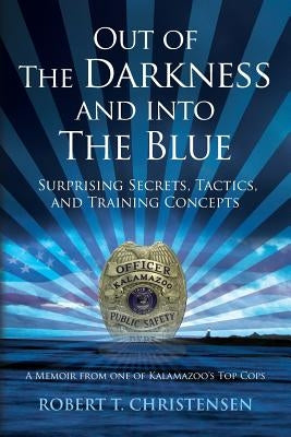 Out of the Darkness and into the Blue: Surprising Secrets, Tactics, and Training Concepts: A Memoir from one of Kalamazoo's Top Cops by Christensen, Robert T.