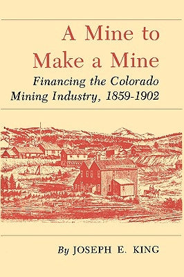 A Mine to Make a Mine: Financing the Colorado Mining Industry, 1859-1902 by King, Joseph E.