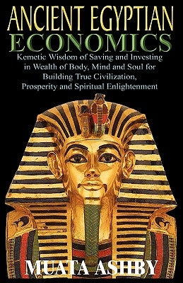 ANCIENT EGYPTIAN ECONOMICS Kemetic Wisdom of Saving and Investing in Wealth of Body, Mind, and Soul for Building True Civilization, Prosperity and Spi by Ashby, Muata