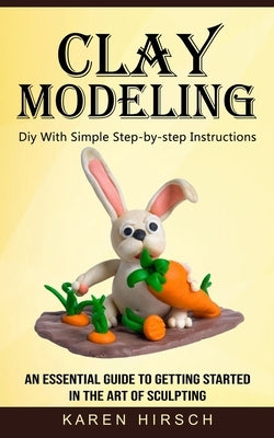 Clay Modeling: Diy With Simple Step-by-step Instructions (An Essential Guide to Getting Started in the Art of Sculpting) by Hirsch, Karen