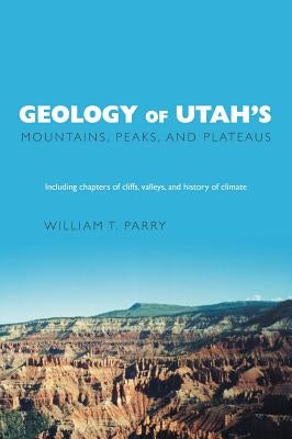 Geology of Utah's Mountains, Peaks, and Plateaus: Including descriptions of cliffs, valleys, and climate history by Parry, William T.