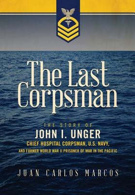 The Last Corpsman: The Story of John I. Unger, Chief Hospital Corpsman, U.S. Navy, and Former World War II Prisoner of War in the Pacific by Marcos, Juan Carlos