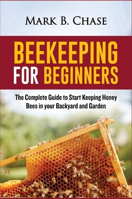 Beekeeping for Beginners: The Complete Guide to Start Keeping Honey Bees in your Backyard and Garden by Chase, Mark B.