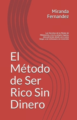 El Método de Ser Rico Sin Dinero: Los Secretos de la Mente de Millonarios, crea tu propia riqueza, descubriendo desde cero como llegar a ser millonari by Fernandez Exito, Miranda