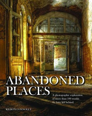 Abandoned Places: A Photographic Exploration of More Than 100 Worlds We Have Left Behind by Connolly, Kieron