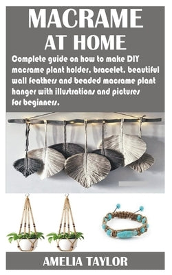 Macrame at Home: Complete guide on how to make DIY macramé plant holder, bracelet, beautiful wall feathers and beaded macramé plant han by Taylor, Amelia