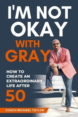 I'm Not Okay With Gray: How To Create An Extraordinary Life After 50 by Taylor, Coach Michael