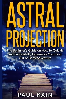 Astral Projection: The Beginner's Guide on How to Quickly and Successfully Experience Your First Out of Body Adventure by Kain, Paul