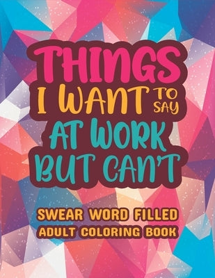 Things I Want To Say At Work But Can't: Stress Relief and Relaxation Swear word, Swearing and Sweary Designs - swearing coloring book for adults. by Dola, Creative