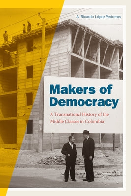 Makers of Democracy: A Transnational History of the Middle Classes in Colombia by López-Pedreros, A. Ricardo